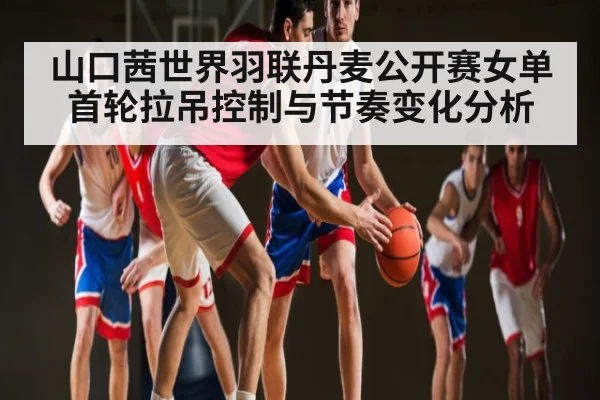 山口茜世界羽联丹麦公开赛女单首轮拉吊控制与节奏变化分析