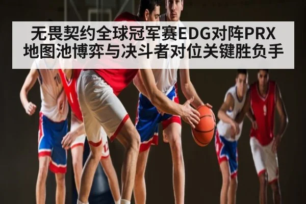 无畏契约全球冠军赛EDG对阵PRX地图池博弈与决斗者对位关键胜负手