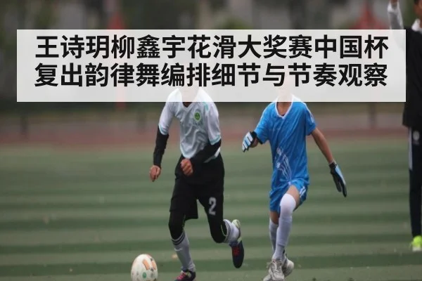 王诗玥柳鑫宇花滑大奖赛中国杯复出韵律舞编排细节与节奏观察